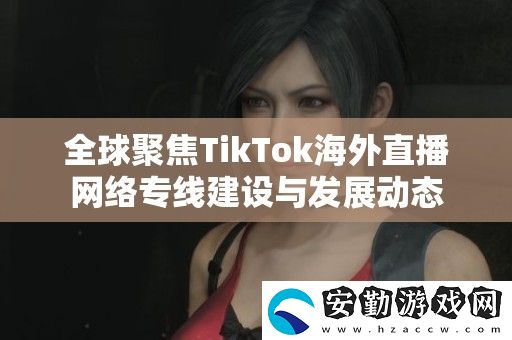 全球聚焦TikTok海外直播絡(luò)專(zhuān)線建設(shè)與發(fā)展動(dòng)態(tài)