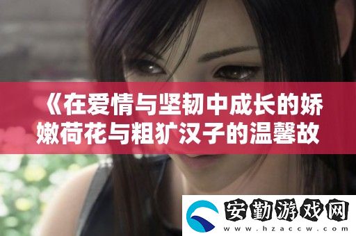 在愛(ài)情與堅(jiān)韌中成長(zhǎng)的嬌嫩荷花與粗獷漢子的溫馨故事