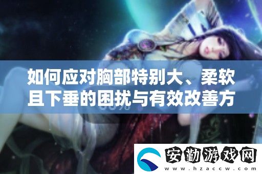 如何應(yīng)對胸部特別大、柔軟且下垂的困擾與有效改善方法分享