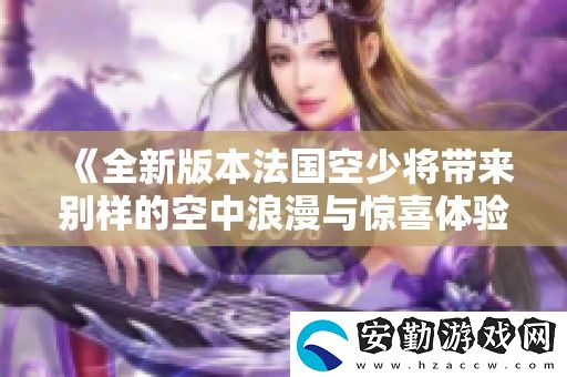 全新版本法國(guó)空少將帶來(lái)別樣的空中浪漫與驚喜體驗(yàn)